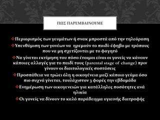Περιορισμός των γευμάτων ή σνακ μπροστά από την τηλεόραση
Υπενθύμιση των γονέων να ηρεμούν το παιδί-έφηβο με τρόπους
που να μη σχετίζονται με το φαγητό
Να γίνεται εκτίμηση του πόσο έτοιμοι είναι οι γονείς να κάνουν
κάποιες αλλαγές για το παιδί τους (parental stage of change) πριν
γίνουν οι διαιτολογικές συστάσεις
Προσπάθεια να τρώει όλη η οικογένεια μαζί κάποιο γεύμα όσο
πιο συχνά γίνεται, τουλάχιστον 3 φορές την εβδομάδα
Ενημέρωση των οικογενειών για κατάλληλες ποσότητες ανά
ηλικία
Οι γονείς να δίνουν το καλό παράδειγμα υγιεινής διατροφής
ΠΩΣ ΠΑΡΕΜΒΑΙΝΟΥΜΕ
 