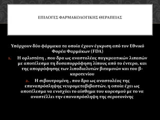 Υπάρχουν δύο φάρμακα τα οποία έχουν έγκριση από τον Εθνικό
Φορέα Φαρμάκων (FDA)
1. Η ορλιστάτη , που δρα ως αναστολέας παγκρεατικών λιπασών
με αποτέλεσμα τη δυσαπορρόφηση λίπους από το έντερο, και
της απορρόφησης των λιποδιαλυτών βιταμινών και του β-
καροτενίου
2. Η σιβουτραμίνη , που δρα ως αναστολέας της
επαναπρόσληψης νευρομεταβιβαστών, η οποία έχει ως
αποτέλεσμα να ενισχύει το αίσθημα του κορεσμού με το να
αναστέλλει την επαναπρόσληψη της σεροτονίνης
ΕΠΙΛΟΓΕΣ ΦΑΡΜΑΚΟΛΟΓΙΚΗΣ ΘΕΡΑΠΕΙΑΣ
 