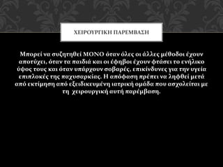 Μπορεί να συζητηθεί MONO όταν όλες οι άλλες μέθοδοι έχουν
αποτύχει, όταν τα παιδιά και οι έφηβοι έχουν φτάσει το ενήλικο
ύψος τους και όταν υπάρχουν σοβαρές, επικίνδυνες για την υγεία
επιπλοκές της παχυσαρκίας. Η απόφαση πρέπει να ληφθεί μετά
από εκτίμηση από εξειδικευμένη ιατρική ομάδα που ασχολείται με
τη χειρουργική αυτή παρέμβαση.
ΧΕΙΡΟΥΡΓΙΚΗ ΠΑΡΕΜΒΑΣΗ
 