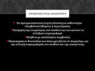 Να πραγματοποιείται συχνή εξέταση για πιθανότητα
υπερβολικού βάρους ή παχυσαρκίας
Εκτίμηση της ετοιμότητας του παιδιού και των γονέων να
αλλάξουν συμπεριφορά
Βοήθεια με κατάλληλες συμβουλές
Παραπομπή σε διαιτολόγο και όπου χρειάζεται σε ψυχολόγο, για
την αλλαγή συμπεριφοράς του παιδιού και της οικογένειας
ΕΠΟΜΕΝΩΣ ΕΙΝΑΙ ΑΠΑΡΑΙΤΗΤΟ
 