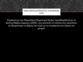 Σύμφωνα με τον Παγκόσμιο Οργανισμό Υγείας, προσδιορίζεται με το
Δείκτη Μάζας Σώματος (ΔΜΣ), που αποτελεί το πηλίκο που προκύπτει
αν διαιρέσουμε το βάρος (σε κιλά) με το τετράγωνο του ύψους (σε
μέτρα).
ΠΩΣ ΠΡΟΣΔΙΟΡΙΖΕΤΑΙ Ο ΒΑΘΜΟΣ
ΤΗΣ
 