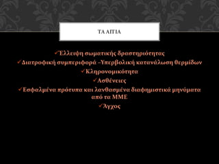 Έλλειψη σωματικής δραστηριότητας
Διατροφική συμπεριφορά –Υπερβολική κατανάλωση θερμίδων
Κληρονομικότητα
Ασθένειες
Εσφαλμένα πρότυπα και λανθασμένα διαφημιστικά μηνύματα
από τα ΜΜΕ
Άγχος
ΤΑ ΑΙΤΙΑ
 