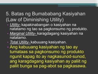 5. Batas ngBumababangKasiyahan (Law of Diminishing Utility)Utility-kapakinabangan o kasiyahannanatatamongtaosapagkonsumongprodukto.Marginal Utility-karagdagangkasiyahannanatatamo.Total Utility- kabuuangkasiyahan.Angkabuuangkasiyahanngtao ay tumataassapagkonsumongproduktongunitkapagito ay nagkasunod-sunod, angkaragdagangkasiyahan ay paliitngpaliitbungasapag-abotsapagkasawa.