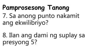 Pamprosesong Tanong
7. Sa anong punto nakamit
ang ekwilibriyo?
8. Ilan ang dami ng suplay sa
presyong 5?
 