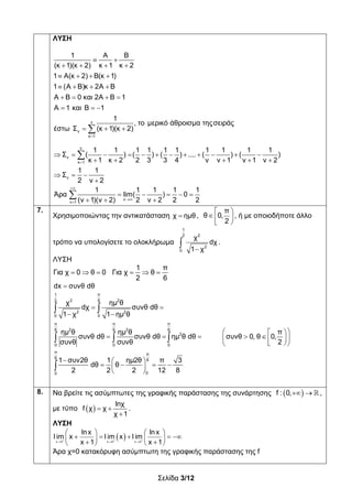 Σελίδα 3/12
ΛΥΣΗ
ν
ν
κ 1
ν
ν
κ 1
ν
1 Α Β
(κ 1)(κ 2) κ 1 κ 2
1 Α(κ 2) Β(κ 1)
1 (Α Β)κ 2Α Β
Α Β 0 και 2Α Β 1
Α 1 και Β 1
1
, το μερικό άθροισμα τηςσειράς
(κ 1)(κ 2)έστω Σ
1 1 1 1 1 1 1 1 1 1
Σ ( ) ( ) ( ) .... ( ) ( )
κ 1 κ 2 2 3 3 4 ν ν 1 ν 1 ν 2
1 1
Σ
2 ν 2
Άρα


 
   
   
   
   
  
 
           
    
  



ν
ν 1
1 1 1 1 1
lim( ) 0
(ν 1)(ν 2) 2 ν 2 2 2



    
  

7.
Χρησιμοποιώντας την αντικατάσταση χ ημθ ,
 
 
 
π
θ 0,
2
, ή με οποιοδήποτε άλλο
τρόπο να υπολογίσετε το ολοκλήρωμα


1
22
2
0
χ
dχ
1 χ
.
ΛΥΣΗ
1 π
Για χ 0 θ 0 Για χ θ
2 6
     
dx συνθ dθ
π1
2 262
2 2
0 0
π π π
2 26 6 6
2
0 0 0
π π
6 6
00
χ ημ θ
dχ συνθ dθ
1 χ 1 ημ θ
ημ θ ημ θ π
συνθ dθ συνθ dθ ημ θ dθ συνθ 0, θ 0,
συνθ συνθ 2
1 συν2θ 1 ημ2θ π 3
dθ θ
2 2 2 12 8
 
 
  
     
  
  
    
 
 
  

8. Να βρείτε τις ασύμπτωτες της γραφικής παράστασης της συνάρτησης    f : 0, ,
με τύπο    

lnχ
f χ χ
χ 1
.
ΛΥΣΗ
 x 0 x 0 x 0
lnx lnx
l im x l im x l im
x 1 x 1    
   
           
Άρα χ=0 κατακόρυφη ασύμπτωτη της γραφικής παράστασης της f
 