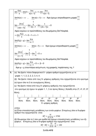 Σελίδα 4/12
 
   
  
 
  
   
 

    


  
 
x x x
x x
x x x
f(x) lnx lnx
lim lim(1 ) 1 lim
x x(x 1) x(x 1)
limln(x) , lim x(x 1) Άρα έχουμε απροσδιοριστη μορφή
1
lnx 1xlim lim lim 0
2x 1 2x 1 xx(x 1)
Αφού ισχύουν οι προϋποθέσεις του θε
 
 

 
 
  
     
 


    


   

x
x x
x x
x x x
ωρήματος Del'Hospital,
f(x)
lim 1 0 1 λ 1
x
lnx
lim(f(χ) χ) lim
x 1
limln(x) , lim(x 1) Άρα έχουμε απροσδιοριστη μορφή
1
lnx 1xlim lim lim 0
1 xx 1
Αφού ισχύουν οι προϋπο
 
    


x x
θέσεις του θεωρήματος Del'Hospital,
lnx
lim(f(χ) χ) lim 0 β 0
x 1
Άρα ψ χ είναιπλάγια ασύμπτωτη τηςγραφικής παράστασης της f
9. (α) Να βρείτε πόσοι διαφορετικοί 9 - ψήφιοι αριθμοί σχηματίζονται με τα
ψηφία 1, 1, 2, 2, 2, 2, 3, 4, 4.
(β) Να βρείτε πόσοι από τους 9- ψήφιους αριθμούς που σχηματίζονται στο ερώτημα
(α) έχουν όλα τα 2 σε συνεχόμενες θέσεις.
(γ) Να βρείτε πόσοι από τους 9- ψήφιους αριθμούς που σχηματίζονται
στο ερώτημα (α) έχουν τα ψηφία 1, 1, 3 σε άρτιες θέσεις ( δηλαδή στην 2η
, 4η
, 6η
, 8η
θέση).
1η
θέση
2η
θέση
3η
θέση
4η
θέση
5η
θέση
6η
θέση
7η
θέση
8η
θέση
9η
θέση
9 –ψήφιος αριθμός
ΛΥΣΗ:
(α) Είναι επαναληπτικές μεταθέσεις των εννέα ψηφίων. Επομένως όλοι οι 9-ψήφιοι
αριθμοί που σχηματίζονται είναι:
𝛭
9!
2! 2! 4!
3780
(β) Θεωρούμε όλα τα 2 σαν μια ομάδα και έχουμε επαναληπτικές μεταθέσεις των έξι
ψηφίων. Επομένως όλοι οι 9-ψήφιοι αριθμοί που σχηματίζονται είναι:
𝛭 ∙ 𝛭
6!
2! 2!
∙
4!
4!
180
 