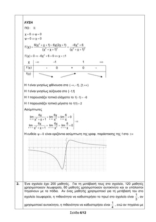 Σελίδα 6/12
ΛΥΣΗ
ΠΟ : 
  
  
χ 0 ψ 0
ψ 0 χ 0
2 2
2 2 2 2
6(χ χ 1) 6χ(2χ 1) 6χ 6
f΄(χ)
(χ χ 1) (χ χ 1)
     
 
   
       2
f΄(χ) 0 6χ 6 0 χ 1
χ  -1 1 
f΄(χ) - 0 + 0 -
f(χ)
Η f είναι γνησίως φθίνουσα στα   ( , 1] , [1, )
Η f είναι γνησίως αύξουσα στο [ 1,1]
Η f παρουσιάζει τοπικό ελάχιστο το f( 1) 6  
Η f παρουσιάζει τοπικό μέγιστο το f(1) 2
Ασύμπτωτες
  
  

     

  
  
2 2x x x
2 2x x x
6χ 6χ 6
lim lim lim 0
χχ χ 1 χ
6χ 6χ 6
lim lim lim 0
χχ χ 1 χ
Η ευθεία ψ 0 είναι οριζόντια ασύμπτωτη της γραφ. παράστασης της f στο 
2. Ένα σχολείο έχει 200 μαθητές. Για τη μετάβασή τους στο σχολείο, 120 μαθητές
χρησιμοποιούν λεωφορείο, 60 μαθητές χρησιμοποιούν αυτοκίνητο και οι υπόλοιποι
πηγαίνουν με τα πόδια. Αν ένας μαθητής χρησιμοποιεί για τη μετάβασή του στο
σχολείο λεωφορείο, η πιθανότητα να καθυστερήσει το πρωί στο σχολείο είναι
1
3
, αν
χρησιμοποιεί αυτοκίνητο, η πιθανότητα να καθυστερήσει είναι
1
4
, ενώ αν πηγαίνει με
 