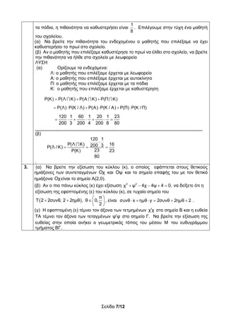 Σελίδα 7/12
τα πόδια, η πιθανότητα να καθυστερήσει είναι
1
8
. Επιλέγουμε στην τύχη ένα μαθητή
του σχολείου.
(α) Να βρείτε την πιθανότητα του ενδεχομένου ο μαθητής που επιλέξαμε να έχει
καθυστερήσει το πρωί στο σχολείο.
(β) Αν ο μαθητής που επιλέξαμε καθυστέρησε το πρωί να έλθει στο σχολείο, να βρείτε
την πιθανότητα να ήλθε στο σχολείο με λεωφορείο
ΛΥΣΗ
(α) Ορίζουμε τα ενδεχόμενα:
Λ: ο μαθητής που επιλέξαμε έρχεται με λεωφορείο
Α: ο μαθητής που επιλέξαμε έρχεται με αυτοκίνητο
Π: ο μαθητής που επιλέξαμε έρχεται με τα πόδια
Κ: ο μαθητής που επιλέξαμε έρχεται με καθυστέρηση
P(K) P(Λ Κ) P(Α Κ) P(Π Κ)    
P(Λ) P(Κ / Λ) P(Α) P(Κ / Α) P(Π) P(Κ / Π)     
120 1 60 1 20 1 23
200 3 200 4 200 8 80
      
__________________________________________________________________
(β)
120 1
P(Λ Κ) 16200 3P(Λ / K)
23P(Κ) 23
80

  

.
3. (α) Να βρείτε την εξίσωση του κύκλου (κ), ο οποίος εφάπτεται στους θετικούς
ημιάξονες των συντεταγμένων Οχ και Οψ και το σημείο επαφής του με τον θετικό
ημιάξονα Οχείναι το σημείο Α(2,0).
(β) Αν ο πιο πάνω κύκλος (κ) έχει εξίσωση     2 2
χ ψ 4χ 4ψ 4 0, να δείξετε ότι η
εξίσωση της εφαπτομένης (ε) του κύκλου (κ), σε τυχαίο σημείο του
 
π
Τ 2 2συνθ, 2 2ημθ , θ 0,
2
 
   
 
, είναι συνθ x ημθ y 2συνθ 2ημθ 2      .
(γ) Η εφαπτομένη (ε) τέμνει τον άξονα των τετμημένων χ χ στο σημείο Β και η ευθεία
ΤΑ τέμνει τον άξονα των τεταγμένων ψ ψ στο σημείο Γ. Να βρείτε την εξίσωση της
ευθείας στην οποία ανήκει ο γεωμετρικός τόπος του μέσου M του ευθυγράμμου
τμήματος ΒΓ.
 