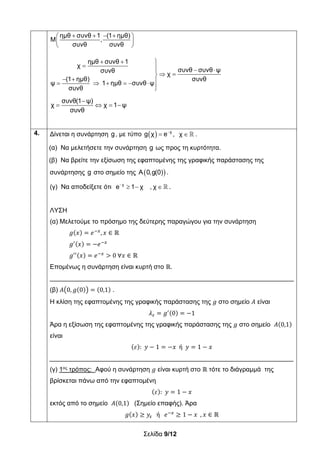 Σελίδα 9/12
ημθ συνθ 1 (1 ημθ)
Μ ,
συνθ συνθ
    
 
 
ημθ συνθ 1
χ
συνθ συνθ ψσυνθ
χ
(1 ημθ) συνθ
ψ 1 ημθ συνθ ψ
συνθ
  
   
 
       

συνθ(1 ψ)
χ χ 1 ψ
συνθ

   
4. Δίνεται η συνάρτηση g, με τύπο   
 χ
g χ e ,  χ .
(α) Να μελετήσετε την συνάρτηση g ως προς τη κυρτότητα.
(β) Να βρείτε την εξίσωση της εφαπτομένης της γραφικής παράστασης της
συνάρτησης g στο σημείο της  Α 0,g(0) .
(γ) Να αποδείξετε ότι 
   χ
e 1 χ , χ .
ΛΥΣΗ
(α) Μελετούμε το πρόσημο της δεύτερης παραγώγου για την συνάρτηση
𝑔 𝑥 𝑒 , 𝑥 ∈ ℝ
𝑔 𝑥 𝑒
𝑔 𝑥 𝑒 0 ∀𝑥 ∈ ℝ
Επομένως η συνάρτηση είναι κυρτή στο ℝ.
____________________________________________________________________
(β) 𝛢 0, 𝑔 0 0,1 .
Η κλίση της εφαπτομένης της γραφικής παράστασης της 𝑔 στο σημείο 𝛢 είναι
𝜆 𝑔 0 1
Άρα η εξίσωση της εφαπτομένης της γραφικής παράστασης της 𝑔 στο σημείο 𝛢 0,1
είναι
𝜀 : 𝑦 1 𝑥 ή 𝑦 1 𝑥
____________________________________________________________________
(γ) 1ος
τρόπος: Αφού η συνάρτηση 𝑔 είναι κυρτή στο ℝ τότε το διάγραμμά της
βρίσκεται πάνω από την εφαπτομένη
𝜀 : 𝑦 1 𝑥
εκτός από το σημείο 𝛢 0,1 (Σημείο επαφής). Άρα
𝑔 𝑥 𝑦 ή 𝑒 1 𝑥 , 𝑥 ∈ ℝ
 