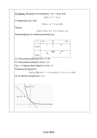 Σελίδα 10/12
2ος
τρόπος: Θεωρούμε την συνάρτηση 𝑓: ℝ ⟶ ℝ με τύπο
𝑓 𝑥 𝑒 1 𝑥
Η παράγωγος της 𝑓 είναι
𝑓 𝑥 𝑒 1, 𝑥 ∈ ℝ
Έχουμε
𝑓 𝑥 0 ⟺ 𝑒 1 0 ⟺ 𝑥 0
Κατασκευάζουμε τον πίνακα μονοτονίας της 𝑓
𝑥 ∞ 0 ∞
𝑓 𝑥
- +
𝑓 𝑥
Ο.Ε
H 𝑓 είναι γνησίως φθίνουσα στο ∞, 0
H 𝑓 είναι γνησίως αύξουσα στο 0, ∞
Για 𝑥 0 έχουμε ολικό ελάχιστο το 𝑓 0 0
Επομένως θα έχουμε ότι
𝑓 𝑥 𝑓 0 ή 𝑒 1 𝑥 0 ή 𝑒 1 𝑥 , 𝑥 ∈ ℝ
με την ισότητα να ισχύει για 𝑥 0 .
 