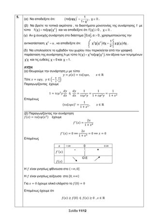 Σελίδα 11/12
5.
(α) Να αποδείξετε ότι:    

2
1
τοξεφχ , χ
1 χ
.
(β) Να βρείτε τα τοπικά ακρότατα , τα διαστήματα μονοτονίας της συνάρτησης f με
τύπο     2
f χ τοξεφ χ και να αποδείξετε ότι   f χ 0 ,  χ .
(γ) Αν g συνεχής συνάρτηση στο διάστημα   0,α , α 0, χρησιμοποιώντας την
αντικατάσταση 2
χ u , να αποδείξετε ότι:     
2
α α
3 2
0 0
1
χ g χ dχ χ g χ dχ
2
.
(δ) Να υπολογίσετε το εμβαδόν του χωρίου που περικλείεται από την γραφική
παράσταση της συνάρτησης h με τύπο     3 2
h χ χ τοξεφ χ ,τον άξονα των τετμημένων
χ χ και τις ευθείες χ 0 και χ 1.
ΛΥΣΗ
(α) Θεωρούμε την συνάρτηση 𝜌 με τύπο
𝑦 𝜌 𝑥 𝜏𝜊𝜉𝜀𝜑𝑥, 𝑥 ∈ ℝ
Τότε 𝑥 𝜀𝜑𝑦, 𝑦 ∈ ,
Παραγωγίζοντας έχουμε
1 𝜏𝜀𝜇 𝑦
𝑑𝑦
𝑑𝑥
ή
𝑑𝑦
𝑑𝑥
1
𝜏𝜀𝜇 𝑦
1
1 𝜀𝜑 𝑦
1
1 𝑥
Επομένως
𝜏𝜊𝜉𝜀𝜑𝑥
1
1 𝑥
, 𝑥 ∈ ℝ
__________________________________________________________________
(β) Παραγωγίζοντας την συνάρτηση
𝑓 𝑥 𝜏𝜊𝜉𝜀𝜑 𝑥 έχουμε
𝑓 𝑥
2𝑥
1 𝑥
𝑓 𝑥 0 ⟺
2𝑥
1 𝑥
0 ⟺ 𝑥 0
Επομένως
𝑥 ∞ 0 ∞
𝑓 𝑥
- +
𝑓 𝑥
Ο.Ε
H 𝑓 είναι γνησίως φθίνουσα στο ∞, 0
H 𝑓 είναι γνησίως αύξουσα στο 0, ∞
Για 𝑥 0 έχουμε ολικό ελάχιστο το 𝑓 0 0
Επομένως έχουμε ότι
𝑓 𝑥 𝑓 0 ή 𝑓 𝑥 0 , 𝑥 ∈ ℝ
 