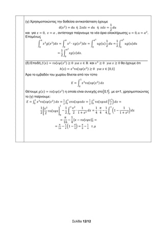 Σελίδα 12/12
(γ) Χρησιμοποιώντας την δοθείσα αντικατάσταση έχουμε
d 𝑥 du ή 2𝑥𝑑𝑥 𝑑𝑢 ή 𝑥𝑑𝑥
1
2
𝑑𝑢
και για 𝑥 0, 𝑥 𝛼 , αντίστοιχα παίρνουμε τα νέα όρια ολοκλήρωσης u 0, u 𝛼 .
Επομένως
𝑥 𝑔 𝑥 𝑑𝑥 𝑥 ∙ 𝑥𝑔 𝑥 𝑑𝑥 𝑢𝑔 𝑢
1
2
𝑑𝑢
1
2
𝑢𝑔 𝑢 𝑑𝑢
1
2
𝑥𝑔 𝑥 𝑑𝑥.
___________________________________________________________________
(δ) Επειδή 𝑓 𝑥 𝜏𝜊𝜉𝜀𝜑 𝑥 0 𝛾𝜄𝛼 𝑥 ∈ ℝ και 𝑥 0 𝛾𝜄𝛼 𝑥 0 θα έχουμε ότι
ℎ 𝑥 𝑥 𝜏𝜊𝜉𝜀𝜑 𝑥 0 𝛾𝜄𝛼 𝑥 ∈ 0,1
Άρα το εμβαδόν του χωρίου δίνεται από τον τύπο
𝛦 𝑥 𝜏𝜊𝜉𝜀𝜑 𝑥 𝑑𝑥
Θέτουμε 𝑔 𝑥 𝜏𝜊𝜉𝜀𝜑 𝑥 η οποία είναι συνεχής στο 0,1 , με α=1, χρησιμοποιώντας
το (γ) παίρνουμε:
𝛦 𝑥 𝜏𝜊𝜉𝜀𝜑 𝑥 𝑑𝑥 𝑥𝜏𝜊𝜉𝜀𝜑𝑥𝑑𝑥 𝜏𝜊𝜉𝜀𝜑𝑥𝑑 𝑑𝑥
1
2
𝑥
2
𝜏𝜊𝜉𝜀𝜑𝑥
1
2
𝑥
2
∙
1
1 𝑥
𝑑𝑥
1
4
∙
𝜋
4
1
4
1
1
1 𝑥
𝑑𝑥
𝜋
16
1
4
𝑥 𝜏𝜊𝜉𝜀𝜑𝑥
1 𝜏. 𝜇
 