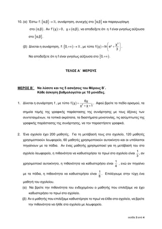 σελίδα 3 από 4
10. (α) Έστω  f : α,β , συνάρτηση, συνεχής στο  α,β και παραγωγίσιμη
στο  α,β . Αν   f χ 0,  χ α,β , να αποδείξετε ότι η f είναι γνησίως αύξουσα
στο  α,β .
(β) Δίνεται η συνάρτηση,   f : 0, , με τύπο  
 
  
 
3
χ χ
f χ ln e
3
.
Να αποδείξετε ότι η f είναι γνησίως αύξουσα στο  0, .
ΤΕΛΟΣ Α΄ ΜΕΡΟΥΣ
ΜΕΡΟΣ Β΄ Να λύσετε και τις 5 ασκήσεις του Μέρους Β΄.
Κάθε άσκηση βαθμολογείται με 10 μονάδες.
1. Δίνεται η συνάρτηση f , με τύπο   
 2
6χ
f χ
χ χ 1
. Αφού βρείτε το πεδίο ορισμού, τα
σημεία τομής της γραφικής παράστασης της συνάρτησης με τους άξονες των
συντεταγμένων, τα τοπικά ακρότατα, τα διαστήματα μονοτονίας, τις ασύμπτωτες της
γραφικής παράστασης της συνάρτησης, να την παραστήσετε γραφικά.
2. Ένα σχολείο έχει 200 μαθητές. Για τη μετάβασή τους στο σχολείο, 120 μαθητές
χρησιμοποιούν λεωφορείο, 60 μαθητές χρησιμοποιούν αυτοκίνητο και οι υπόλοιποι
πηγαίνουν με τα πόδια. Αν ένας μαθητής χρησιμοποιεί για τη μετάβασή του στο
σχολείο λεωφορείο, η πιθανότητα να καθυστερήσει το πρωί στο σχολείο είναι
1
3
, αν
χρησιμοποιεί αυτοκίνητο, η πιθανότητα να καθυστερήσει είναι
1
4
, ενώ αν πηγαίνει
με τα πόδια, η πιθανότητα να καθυστερήσει είναι
1
8
. Επιλέγουμε στην τύχη ένα
μαθητή του σχολείου.
(α) Να βρείτε την πιθανότητα του ενδεχομένου ο μαθητής που επιλέξαμε να έχει
καθυστερήσει το πρωί στο σχολείο.
(β) Αν ο μαθητής που επιλέξαμε καθυστέρησε το πρωί να έλθει στο σχολείο, να βρείτε
την πιθανότητα να ήλθε στο σχολείο με λεωφορείο.
 