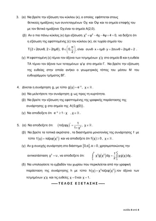 σελίδα 4 από 4
3. (α) Να βρείτε την εξίσωση του κύκλου (κ), ο οποίος εφάπτεται στους
θετικούς ημιάξονες των συντεταγμένων Οχ και Οψ και το σημείο επαφής του
με τον θετικό ημιάξονα Οχ είναι το σημείο Α(2,0).
(β) Αν ο πιο πάνω κύκλος (κ) έχει εξίσωση     2 2
χ ψ 4χ 4ψ 4 0, να δείξετε ότι
η εξίσωση της εφαπτομένης (ε) του κύκλου (κ), σε τυχαίο σημείο του
   
   
 
π
Τ 2 2συνθ, 2 2ημθ , θ 0,
2
, είναι συνθ x ημθ y 2συνθ 2ημθ 2      .
(γ) Η εφαπτομένη (ε) τέμνει τον άξονα των τετμημένων χ χ στο σημείο Β και η ευθεία
ΤΑ τέμνει τον άξονα των τεταγμένων ψ ψ στο σημείο Γ. Να βρείτε την εξίσωση
της ευθείας στην οποία ανήκει ο γεωμετρικός τόπος του μέσου M του
ευθυγράμμου τμήματος ΒΓ.
4. Δίνεται η συνάρτηση g, με τύπο   
 χ
g χ e , χ .
(α) Να μελετήσετε την συνάρτηση g ως προς τη κυρτότητα.
(β) Να βρείτε την εξίσωση της εφαπτομένης της γραφικής παράστασης της
συνάρτησης g στο σημείο της  Α 0,g(0) .
(γ) Να αποδείξετε ότι 
  χ
e 1 χ , χ .
5. (α) Να αποδείξετε ότι:    
 2
1
τοξεφχ , χ
1 χ
.
(β) Να βρείτε τα τοπικά ακρότατα , τα διαστήματα μονοτονίας της συνάρτησης f με
τύπο     2
f χ τοξεφ χ και να αποδείξετε ότι   f χ 0 , χ .
(γ) Αν g συνεχής συνάρτηση στο διάστημα   0,α , α 0, χρησιμοποιώντας την
αντικατάσταση 2
χ u , να αποδείξετε ότι:     
2
α α
3 2
0 0
1
χ g χ dχ χg χ dχ
2
.
(δ) Να υπολογίσετε το εμβαδόν του χωρίου που περικλείεται από την γραφική
παράσταση της συνάρτησης h με τύπο     3 2
h χ χ τοξεφ χ ,τον άξονα των
τετμημένων χ χ και τις ευθείες χ 0 και χ 1.
------ Τ Ε Λ Ο Σ Ε Ξ Ε Τ Α Σ Η Σ ------
 