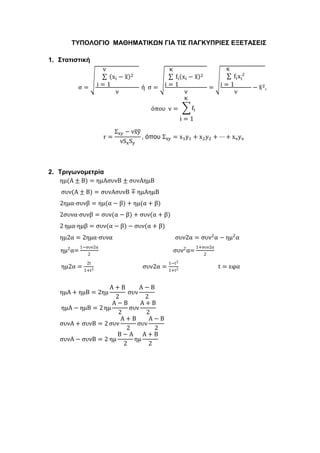 ΤΥΠΟΛΟΓΙΟ ΜΑΘΗΜΑΤΙΚΩΝ ΓΙΑ ΤΙΣ ΠΑΓΚΥΠΡΙΕΣ ΕΞΕΤΑΣΕΙΣ
1. Στατιστική
σ =
√
ν
∑ (xi − x̅)2
i = 1
ν
ή σ =
√
κ
∑ fi(xi − x̅)2
i = 1
ν
=
√
κ
∑ fixi
2
i = 1
ν
− x̅2,
όπου ν =
κ
∑ fi
i = 1
r =
Σxy − νx̅y̅
νSxSy
, όπου Σxy = x1y1 + x2y2 + ⋯ + xνyν
2. Τριγωνομετρία
ημ(Α ± Β) = ημΑσυνΒ ± συνΑημB
συν(Α ± Β) = συνΑσυνΒ ∓ ημΑημΒ
2ημα⋅συνβ = ημ(α − β) + ημ(α + β)
2συνα⋅συνβ = συν(α − β) + συν(α + β)
2 ημα⋅ημβ = συν(α − β) − συν(α + β)
ημ2α = 2ημα⋅συνα συν2α = συν2
α − ημ2
α
ημ2
α=
1−συν2α
2
συν2
α=
1+συν2α
2
ημ2α =
2t
1+t2
συν2α =
1−t2
1+t2
t = εφα
ημΑ + ημΒ = 2ημ
Α + Β
2
συν
Α − Β
2
ημΑ − ημΒ = 2 ημ
Α − Β
2
συν
Α + Β
2
συνΑ + συνΒ = 2 συν
Α + Β
2
συν
Α − Β
2
συνΑ − συνΒ = 2  ημ
Β − Α
2
ημ
Α + Β
2
 