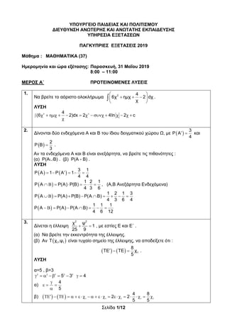 Σελίδα 1/12
ΥΠΟΥΡΓΕΙΟ ΠΑΙΔΕΙΑΣ ΚΑΙ ΠΟΛΙΤΙΣΜΟΥ
ΔΙΕΥΘΥΝΣΗ ΑΝΩΤΕΡΗΣ ΚΑΙ ΑΝΩΤΑΤΗΣ ΕΚΠΑΙΔΕΥΣΗΣ
ΥΠΗΡΕΣΙΑ ΕΞΕΤΑΣΕΩΝ
ΠΑΓΚΥΠΡΙΕΣ ΕΞΕΤΑΣΕΙΣ 2019
Μάθημα : ΜΑΘΗΜΑΤΙΚΑ (37)
Ημερομηνία και ώρα εξέτασης: Παρασκευή, 31 Μαΐου 2019
8:00 – 11:00
ΜΕΡΟΣ Α΄ ΠΡΟΤΕΙΝΟΜΕΝΕΣ ΛΥΣΕΙΣ
1.
Να βρείτε το αόριστο ολοκλήρωμα 2 4
6χ ημχ 2 dχ .
χ
 
   
 

ΛΥΣΗ
2 34
(6 2)dx 2 4ln 2 c              

2.
Δίνονται δύο ενδεχόμενα Α και Β του ίδιου δειγματικού χώρου Ω, με  
3
P A
4
  και
 
2
P B
3
 .
Αν τα ενδεχόμενα Α και Β είναι ανεξάρτητα, να βρείτε τις πιθανότητες :
(α) Ρ(ΑΒ) . (β) Ρ(Α - Β) .
ΛΥΣΗ
   
3 1
P A 1 P A 1
4 4
    
 
1 2 1
P A P(A) P(B)
4 3 6
       , (Α,Β Ανεξάρτητα Ενδεχόμενα)
 
1 2 1 3
P A P(A) P(B) P(A B)
4 3 6 4
         
 
1 1 1
P A P(A) P(A B)
4 6 12
       
3.
Δίνεται η έλλειψη  
2 2
χ ψ
1
25 9
, με εστίες Ε και Ε΄ .
(α) Να βρείτε την εκκεντρότητα της έλλειψης.
(β) Αν  1 1Τ χ ,ψ είναι τυχαίο σημείο της έλλειψης, να αποδείξετε ότι :
      1
8
ΤΕ ΤΕ χ
5
.
ΛΥΣΗ
α=5 , β=3
2 2 2 2 2
5 3 4       
α)
4
5

  

β)     1 1 1 1 1
4 8
2 2
5 5
                    
 