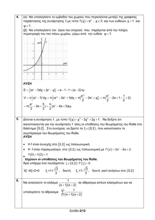 Σελίδα 2/12
4. (α) Να υπολογίσετε το εμβαδόν του χωρίου που περικλείεται μεταξύ της γραφικής
παράστασης της συνάρτησης f,με τύπο    χ
f χ e , χ και των ευθειών χ 1 και
ψ 1.
(β) Να υπολογίσετε τον όγκο του στερεού που παράγεται από την πλήρη
περιστροφή του πιο πάνω χωρίου, γύρω από την ευθεία ψ 1.
ΛΥΣΗ

 
        
            
     
1
χ χ 1
0
0
2χ 2
1 1
χ 2 2χ χ χ 1
0
0 0
2
2
Ε (e 1)dχ [e χ] e 1 1 (e 2)τμ
e e 1
V π (e 1) dχ π (e 2e 1)dχ π[ 2e χ] π( 2e 1 2)
2 2 2
e 5 π
π( 2e ) (e 4e 5)κμ
2 2 2
5. Δίνεται η συνάρτηση f , με τύπο      3 2
f χ χ 3χ 2χ 1. Να δείξετε ότι
ικανοποιούνται για την συνάρτηση f όλες οι υποθέσεις του θεωρήματος του Rolle στο
διάστημα  0,2 . Στη συνέχεια, να βρείτε τα  ξ 0,2 , που ικανοποιούν το
συμπέρασμα του θεωρήματος του Rolle.
ΛΥΣΗ
 Η f είναι συνεχής στο  0,2 ως πολυωνυμική
 Η f είναι παραγωγίσιμη στο  0,2 ως πολυωνυμική με   2
f x 3x 6x 2   
    f 0 f 2 1 
Ισχύουν οι υποθέσεις του θεωρήματος του Rolle.
Άρα υπάρχει ένα τουλάχιστον    0,2 : f 0   
2
1 2
3 3
3ξ -6ξ+2=0 ξ =1+ , δεκτή ξ =1- , δεκτή
3 3
γιατί ανήκουν στο  0,2
6.
Να αναλύσετε το κλάσμα
   
1
κ 1 κ 2
σε άθροισμα απλών κλασμάτων και να
υπολογίσετε το άθροισμα
  

  
κ 1
1
κ 1 κ 2
 
