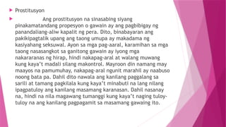  Prostitusyon
 Ang prostitusyon na sinasabing siyang
pinakamatandang propesyon o gawain ay ang pagbibigay ng
panandaliang-aliw kapalit ng pera. Dito, binabayaran ang
pakikipagtalik upang ang taong umupa ay makadama ng
kasiyahang seksuwal. Ayon sa mga pag-aaral, karamihan sa mga
taong nasasangkot sa ganitong gawain ay iyong mga
nakararanas ng hirap, hindi nakapag-aral at walang muwang
kung kaya’t madali silang makontrol. Mayroon din namang may
maayos na pamumuhay, nakapag-aral ngunit marahil ay naabuso
noong bata pa. Dahil dito nawala ang kanilang paggalang sa
sarili at tamang pagkilala kung kaya’t minabuti na lang nilang
ipagpatuloy ang kanilang masamang karanasan. Dahil nasanay
na, hindi na nila magawang tumanggi kung kaya’t naging tuloy-
tuloy na ang kanilang pagpagamit sa masamang gawaing ito.
 