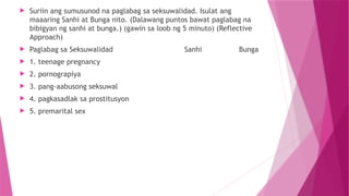  Suriin ang sumusunod na paglabag sa seksuwalidad. Isulat ang
maaaring Sanhi at Bunga nito. (Dalawang puntos bawat paglabag na
bibigyan ng sanhi at bunga.) (gawin sa loob ng 5 minuto) (Reflective
Approach)
 Paglabag sa Seksuwalidad Sanhi Bunga
 1. teenage pregnancy
 2. pornograpiya
 3. pang-aabusong seksuwal
 4. pagkasadlak sa prostitusyon
 5. premarital sex
 
