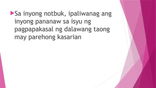 Sa inyong notbuk, ipaliwanag ang
inyong pananaw sa isyu ng
pagpapakasal ng dalawang taong
may parehong kasarian
 