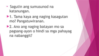 
Sagutin ang sumusunod na
katanungan.
1. Tama kaya ang naging kasagutan
mo? Pangatuwiranan.
2. Ano ang naging batayan mo sa
pagsang-ayon o hindi sa mga pahayag
na nabanggit?
 