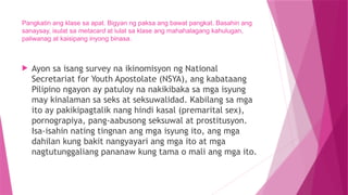 Pangkatin ang klase sa apat. Bigyan ng paksa ang bawat pangkat. Basahin ang
sanaysay, isulat sa metacard at iulat sa klase ang mahahalagang kahulugan,
paliwanag at kaisipang inyong binasa.
 Ayon sa isang survey na ikinomisyon ng National
Secretariat for Youth Apostolate (NSYA), ang kabataang
Pilipino ngayon ay patuloy na nakikibaka sa mga isyung
may kinalaman sa seks at seksuwalidad. Kabilang sa mga
ito ay pakikipagtalik nang hindi kasal (premarital sex),
pornograpiya, pang-aabusong seksuwal at prostitusyon.
Isa-isahin nating tingnan ang mga isyung ito, ang mga
dahilan kung bakit nangyayari ang mga ito at mga
nagtutunggaliang pananaw kung tama o mali ang mga ito.
 