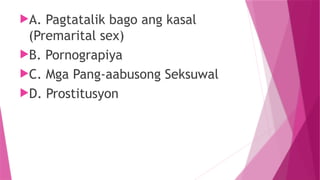 A. Pagtatalik bago ang kasal
(Premarital sex)
B. Pornograpiya
C. Mga Pang-aabusong Seksuwal
D. Prostitusyon
 