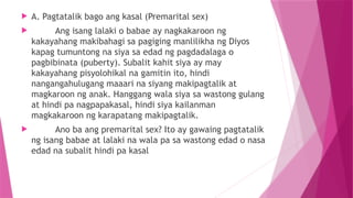  A. Pagtatalik bago ang kasal (Premarital sex)
 Ang isang lalaki o babae ay nagkakaroon ng
kakayahang makibahagi sa pagiging manlilikha ng Diyos
kapag tumuntong na siya sa edad ng pagdadalaga o
pagbibinata (puberty). Subalit kahit siya ay may
kakayahang pisyolohikal na gamitin ito, hindi
nangangahulugang maaari na siyang makipagtalik at
magkaroon ng anak. Hanggang wala siya sa wastong gulang
at hindi pa nagpapakasal, hindi siya kailanman
magkakaroon ng karapatang makipagtalik.
 Ano ba ang premarital sex? Ito ay gawaing pagtatalik
ng isang babae at lalaki na wala pa sa wastong edad o nasa
edad na subalit hindi pa kasal
 