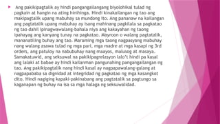 Ang pakikipagtalik ay hindi pangangailangang biyolohikal tulad ng
pagkain at hangin na ating hinihinga. Hindi kinakailangan ng tao ang
makipagtalik upang mabuhay sa mundong ito. Ang pananaw na kailangan
ang pagtatalik upang mabuhay ay isang mahinang pagkilala sa pagkatao
ng tao dahil ipinagwawalang-bahala niya ang kakayahan ng taong
ipahayag ang kanyang tunay na pagkatao. Mayroon o walang pagtatalik,
mananatiling buhay ang tao. Maraming mga taong nagpasyang mabuhay
nang walang asawa tulad ng mga pari, mga madre at mga kasapi ng 3rd
orders, ang patuloy na nabubuhay nang maayos, malusog at masaya.
Samakatuwid, ang seksuwal na pakikipagrelasyon lalo’t hindi pa kasal
ang lalaki at babae ay hindi kailanman pangunahing pangangailangan ng
tao. Ang pakikipagtalik nang hindi kasal ay nagpapawalang-galang at
nagpapababa sa dignidad at integridad ng pagkatao ng mga kasangkot
dito. Hindi nagiging kapaki-pakinabang ang pagtatalik sa pagtungo sa
kaganapan ng buhay na isa sa mga halaga ng seksuwalidad.
 