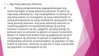  C. Mga Pang-aabusong Seksuwal
 Walang pangkalahatang pagpapakahulugan ang
maaaring ibigay sa pang-aabusong seksuwal. Sa gitna ng
mga pang-aabusong ito, ang nangingibabaw na posisyon ay
ang pang-aabuso ay isinasagawa ng isang nakatatanda na
siyang pumupuwersa sa isang nakababata upang gawin ang
isang gawaing seksuwal. Ang pang-aabusong seksuwal ay
maaaring paglalaro sa maseselang bahagi ng sariling
katawan o katawan ng iba, paggamit ng ibang bahagi ng
katawan para sa seksuwal na gawain at sexual harassment.
Maaari rin itong hindi pisikal tulad ng paglalantad ng sarili
na gumagawa ng seksuwal na gawain at pagkakaroon ng
kaligayahang seksuwal sa pamamagitan ng pagtingin sa mga
hubad na katawan, seksuwal na pag-aari o kaya’y panonood
ng pagtatalik na isinasagawa ng iba.
 