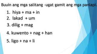 Buuin ang mga salitang –ugat gamit ang mga panlapi.
1. hiya + ma + in
2. lakad + um
3. dilig + mag
4. kuwento + nag + han
5. ligo + na + li
 