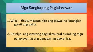 Mga Sangkap ng Paglalarawan
1. Wika – tinutumbasan nito ang biswal na katangian
gamit ang salita.
2. Detalye- ang wastong pagkakasunud-sunod ng mga
pangyayari at ang ugnayan ng bawat isa.
 