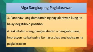 Mga Sangkap ng Paglalarawan
3. Pananaw- ang damdamin ng naglalarawan kung ito
ba ay negatibo o positibo.
4. Kakintalan – ang pangkalahatan o pangkabuuang
impresyon sa bahaging ito nasusukat ang kabisaan ng
paglalarawan
 