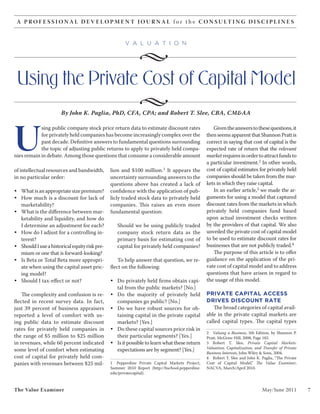 A P R O F E S S I O N A L D E V E L O P M E N T J O U R N A L f o r t h e C O N S U LT I N G D I S C I P L I N E S


                                                      v a l u a t i o n

                                                             •
 Using the Private Cost of Capital Model
                                                             •
                       By John K. Paglia, PhD, CFA, CPA; and Robert T. Slee, CBA, CM&AA




U
            sing public company stock price return data to estimate discount rates                 Given the answers to these questions, it
            for privately held companies has become increasingly complex over the               then seems apparent that Shannon Pratt is
            past decade. Definitive answers to fundamental questions surrounding                correct in saying that cost of capital is the
            the topic of adjusting public returns to apply to privately held compa-             expected rate of return that the relevant
nies remain in debate. Among those questions that consume a considerable amount                 market requires in order to attract funds to
                                                                                                a particular investment.2 In other words,
of intellectual resources and bandwidth,       lion and $100 million.1 It appears the           cost of capital estimates for privately held
in no particular order:                        uncertainty surrounding answers to the           companies should be taken from the mar-
                                               questions above has created a lack of            kets in which they raise capital.
• What is an appropriate size premium?         confidence with the application of pub-             In an earlier article,3 we made the ar-
• How much is a discount for lack of           licly traded stock data to privately held        guments for using a model that captured
  marketability?                               companies. This raises an even more              discount rates from the markets in which
• What is the difference between mar-          fundamental question:                            privately held companies fund based
  ketability and liquidity, and how do                                                          upon actual investment checks written
  I determine an adjustment for each?             Should we be using publicly traded            by the providers of that capital. We also
• How do I adjust for a controlling in-           company stock return data as the              unveiled the private cost of capital model
  terest?                                         primary basis for estimating cost of          to be used to estimate discount rates for
• Should I use a historical equity risk pre-      capital for privately held companies?         businesses that are not publicly traded.4
  mium or one that is forward-looking?                                                             The purpose of this article is to offer
• Is Beta or Total Beta more appropri-             To help answer that question, we re-         guidance on the application of the pri-
  ate when using the capital asset pric-       flect on the following:                          vate cost of capital model and to address
  ing model?                                                                                    questions that have arisen in regard to
• Should I tax-effect or not?                  • Do privately held firms obtain capi-           the usage of this model.
                                                 tal from the public markets? [No.]
    The complexity and confusion is re-        • Do the majority of privately held              PRIVATE CAPITAL ACCESS
flected in recent survey data. In fact,          companies go public? [No.]                     DRIVES DISCOUNT RATE
just 39 percent of business appraisers         • Do we have robust sources for ob-                 The broad categories of capital avail-
reported a level of comfort with us-             taining capital in the private capital         able in the private capital markets are
ing public data to estimate discount             markets? [Yes.]                                called capital types. The capital types
rates for privately held companies in          • Do these capital sources price risk in
                                                                                                2 Valuing a Business, 5th Edition, by Shannon P.
the range of $5 million to $25 million           their particular segments? [Yes.]              Pratt, McGraw-Hill, 2008, Page 182.
in revenues, while 60 percent indicated        • Is it possible to learn what these return      3 Robert T. Slee, Private Capital Markets:
                                                                                                Valuation, Capitalization, and Transfer of Private
some level of comfort when estimating            expectations are by segment? [Yes.]
                                                                                                Business Interests, John Wiley & Sons, 2004.
cost of capital for privately held com-                                                         4 Robert T. Slee and John K. Paglia, “The Private
panies with revenues between $25 mil-          1 Pepperdine Private Capital Markets Project,    Cost of Capital Model,” The Value Examiner,
                                               Summer 2010 Report (http://bschool.pepperdine.   NACVA, March/April 2010.
                                               edu/privatecapital).



The Value Examiner                                                                                                            May/June 2011          7
 