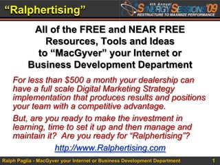 “Ralphertising” All of the FREE and NEAR FREE Resources, Tools and Ideas to “MacGyver” your Internet or Business Development Department For less than $500 a month your dealership can have a full scale Digital Marketing Strategy implementation that produces results and positions your team with a competitive advantage. But, are you ready to make the investment in learning, time to set it up and then manage and maintain it?  Are you ready for “Ralphertising”? http://www.Ralphertising.com 
