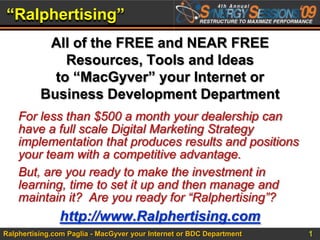 “Ralphertising” All of the FREE and NEAR FREE Resources, Tools and Ideas to “MacGyver” your Internet or Business Development Department For less than $500 a month your dealership can have a full scale Digital Marketing Strategy implementation that produces results and positions your team with a competitive advantage. But, are you ready to make the investment in learning, time to set it up and then manage and maintain it?  Are you ready for “Ralphertising”? http://www.Ralphertising.com 