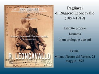 Pagliacci
di Ruggero Leoncavallo
(1857-1919)
Libretto proprio
Dramma
in un prologo e due atti
Prima:
Milano, Teatro dal Verme, 21
maggio 1892
 