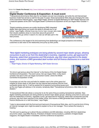 Article from Dealer Pre-Owned                                                                           Page 1 of 2



Article from Dealer Pre-Owned (http://www.imakenews.com/dealerdpo/e_article000838291.cfm?x=b11,0,w)

 June 13, 2007
 Digital Dealer Conference & Exposition: A must event
 “Transactional eCommerce Web sites for car dealers are just now emerging, and while the old Internet-lead
 business model has served us well for the past 10 years, these transactional Web sites are changing the rules
 of the automotive Internet game,” says Ralph Paglia, Director of Digital Marketing for ADP Dealer Services and
 a featured speaker at the 2007 Fall Digital Dealer Conference & Exposition at the Las Vegas Hilton October 1-
 3.

 “Digital marketing pioneers are quietly developing DMS integrated
 dealer Web sites giving car buyers the ability to actually buy a car
 online,” says Paglia, a former dealership Internet Sales manager who notes
 that industry statistics show no more than about 20 percent of
 consumers who go online in search of a new car will take part in the
 lead process.

 The conference is the largest of its kind examining how dealerships can target prospects and existing
 customers to add value to the relationship and pump up their profits.




 "New digital marketing prototypes are being piloted by several major dealer groups, allowing
 consumers to pick a car from the dealership's inventory, negotiate a price, get approved for
 financing, select their accessories and F&I products, pay their down payment to the dealer
 online, and receive a DMS generated deal number and full finance disclosures on a real time
 basis”
 -- Ralph Paglia, Director of Digital Marketing, ADP Dealer Services




 “It’s time to get serious about the Internet” is the theme of this 3rd Digital Dealer
 Conference & Exposition. The event venue, the Las Vegas Hilton, is the resort
 complex next door to the Las Vegas Convention Center, where the NADA
 Convention & Exposition is held.

 It promises not only the nuts and bolts for retailers new to the online game but
 insights for those ready to drill down into the Internet best practices that the most
 successful stores rely on. It will be packed full of sessions surrounding issues such
 as the one Paglia will address in his remarks, tentatively titled "Transactional eCommerce Web Sites for Car
 Dealers."

 “A transactional Web site allows a consumer to do the same thing as existing transactional websites. New
 digital marketing prototypes are being piloted by several major dealer groups, allowing consumers to pick a car
 from the dealership's inventory, negotiate a price, get approved for financing, select their accessories and F&I
 products, pay their down payment to the dealer online, and receive a DMS generated deal number and full
 finance disclosures on a real time basis,” says Paglia.

 “I plan to demonstrate both the front-end and back-end of transactional Web sites, and it’s just the kind of thing
 an Internet manager soon might be asked to explain to his or her manager. This is where the industry is
 heading.”

 The fall event is gearing up to attract 50-plus exhibitors and 500 attendees, including 300 from dealerships
 around the nation, says Mike Roscoe, President of Dealer Communications, publisher of Digital Dealer
 magazine, the Digital Dealer e-newsletter, and this conference & exposition.




http://www.imakenews.com/eletra/mod_print_view.cfm?this_id=838291&u=dealerdpo&i... 10/25/2007
 
