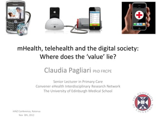 mHealth, telehealth and the digital society:
          Where does the ‘value’ lie?
                           Claudia Pagliari PhD FRCPE
                             Senior Lecturer in Primary Care
                   Convener eHealth Interdisciplinary Research Network
                       The University of Edinburgh Medical School




HINZ Conference, Rotorua
     Nov 8th, 2012
 