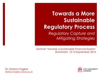 Towards a More
Sustainable
Regulatory Process
Regulatory Capture and
Mitigating Strategies
Dr. Stefano Pagliari
Stefano.Pagliari.1@City.ac.uk
Seminar „Towards a Sustainable Financial System‟
Stockholm, 12-13 September 2013
 