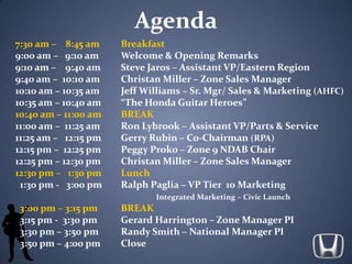 Agenda 7:30 am –    8:45 am	Breakfast 9:00 am –   9:10 am	Welcome & Opening Remarks 9:10 am –    9:40 am	Steve Jaros – Assistant VP/Eastern Region 9:40 am –  10:10 am	Christan Miller – Zone Sales Manager 10:10 am – 10:35 am	Jeff Williams – Sr. Mgr/ Sales & Marketing (AHFC) 10:35 am – 10:40 am	“The Honda Guitar Heroes” 10:40 am – 11:00 am	BREAK 11:00 am –  11:25 am	Ron Lybrook – Assistant VP/Parts & Service 11:25 am –   12:15 pm	Gerry Rubin – Co-Chairman (RPA) 12:15 pm –  12:25 pm	Peggy Proko – Zone 9 NDAB Chair 12:25 pm – 12:30 pm	Christan Miller – Zone Sales Manager 12:30 pm –   1:30 pm	Lunch   1:30 pm -   3:00 pm	Ralph Paglia – VP Tier  10 Marketing Integrated Marketing – Civic Launch 3:00 pm – 3:15 pm	BREAK   3:15 pm -  3:30 pm	Gerard Harrington – Zone Manager PI   3:30 pm – 3:50 pm	Randy Smith – National Manager PI    3:50 pm – 4:00 pm 	Close 