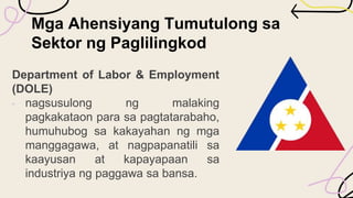 Mga Ahensiyang Tumutulong sa
Sektor ng Paglilingkod
Department of Labor & Employment
(DOLE)
• nagsusulong ng malaking
pagkakataon para sa pagtatarabaho,
humuhubog sa kakayahan ng mga
manggagawa, at nagpapanatili sa
kaayusan at kapayapaan sa
industriya ng paggawa sa bansa.
 