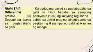 Night Shift
Differential
Artikulo 86)
Dagdag na bayad
sa pagtatrabaho
sa gabi.
- Karagdagang bayad sa pagtatrabaho sa
gabi na hindi bababa sa sampung
porsiyento (10%) ng kanyang regular na
sahod sa bawat oras na ipinagtrabaho sa
pagitan ng ikasampu ng gabi at ikaanim
ng umaga.
 