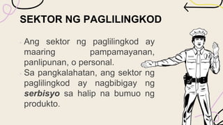 SEKTOR NG PAGLILINGKOD
• Ang sektor ng paglilingkod ay
maaring pampamayanan,
panlipunan, o personal.
• Sa pangkalahatan, ang sektor ng
paglilingkod ay nagbibigay ng
serbisyo sa halip na bumuo ng
produkto.
 