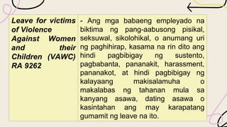 Leave for victims
of Violence
Against Women
and their
Children (VAWC)
RA 9262
- Ang mga babaeng empleyado na
biktima ng pang-aabusong pisikal,
seksuwal, sikolohikal, o anumang uri
ng paghihirap, kasama na rin dito ang
hindi pagbibigay ng sustento,
pagbabanta, pananakit, harassment,
pananakot, at hindi pagbibigay ng
kalayaang makisalamuha o
makalabas ng tahanan mula sa
kanyang asawa, dating asawa o
kasintahan ang may karapatang
gumamit ng leave na ito.
 