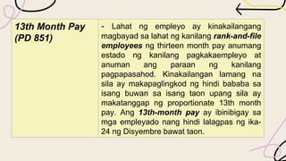 13th Month Pay
(PD 851)
- Lahat ng empleyo ay kinakailangang
magbayad sa lahat ng kanilang rank-and-file
employees ng thirteen month pay anumang
estado ng kanilang pagkakaempleyo at
anuman ang paraan ng kanilang
pagpapasahod. Kinakailangan lamang na
sila ay makapaglingkod ng hindi bababa sa
isang buwan sa isang taon upang sila ay
makatanggap ng proportionate 13th month
pay. Ang 13th-month pay ay ibinibigay sa
mga empleyado nang hindi lalagpas ng ika-
24 ng Disyembre bawat taon.
 