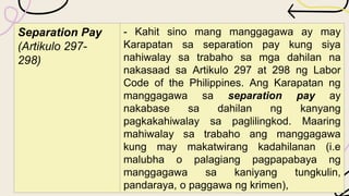 Separation Pay
(Artikulo 297-
298)
- Kahit sino mang manggagawa ay may
Karapatan sa separation pay kung siya
nahiwalay sa trabaho sa mga dahilan na
nakasaad sa Artikulo 297 at 298 ng Labor
Code of the Philippines. Ang Karapatan ng
manggagawa sa separation pay ay
nakabase sa dahilan ng kanyang
pagkakahiwalay sa paglilingkod. Maaring
mahiwalay sa trabaho ang manggagawa
kung may makatwirang kadahilanan (i.e
malubha o palagiang pagpapabaya ng
manggagawa sa kaniyang tungkulin,
pandaraya, o paggawa ng krimen),
 