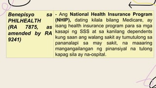 Benepisyo sa
PHILHEALTH
(RA 7875, as
amended by RA
9241)
- Ang National Health Insurance Program
(NHIP), dating kilala bilang Medicare, ay
isang health insurance program para sa mga
kasapi ng SSS at sa kanilang dependents
kung saan ang walang sakit ay tumutulong sa
pananalapi sa may sakit, na maaaring
mangangailangan ng pinansiyal na tulong
kapag sila ay na-ospital.
 