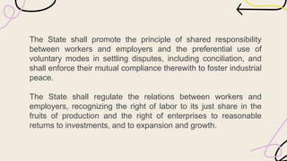 The State shall promote the principle of shared responsibility
between workers and employers and the preferential use of
voluntary modes in settling disputes, including conciliation, and
shall enforce their mutual compliance therewith to foster industrial
peace.
The State shall regulate the relations between workers and
employers, recognizing the right of labor to its just share in the
fruits of production and the right of enterprises to reasonable
returns to investments, and to expansion and growth.
 