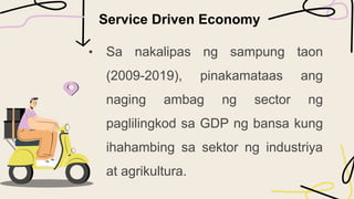 Service Driven Economy
• Sa nakalipas ng sampung taon
(2009-2019), pinakamataas ang
naging ambag ng sector ng
paglilingkod sa GDP ng bansa kung
ihahambing sa sektor ng industriya
at agrikultura.
 